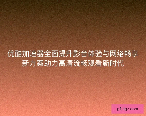 优酷加速器全面提升影音体验与网络畅享新方案助力高清流畅观看新时代