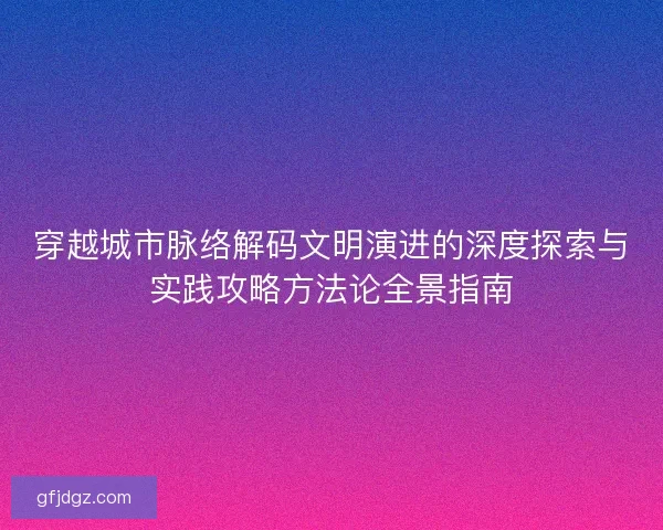 穿越城市脉络解码文明演进的深度探索与实践攻略方法论全景指南