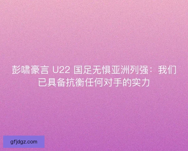 彭啸豪言 U22 国足无惧亚洲列强：我们已具备抗衡任何对手的实力