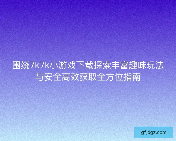 围绕7k7k小游戏下载探索丰富趣味玩法与安全高效获取全方位指南