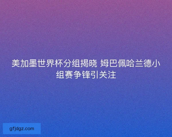 美加墨世界杯分组揭晓 姆巴佩哈兰德小组赛争锋引关注
