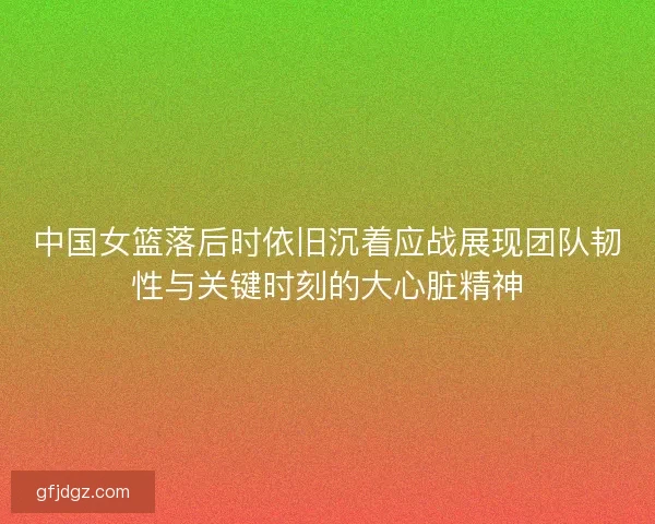 中国女篮落后时依旧沉着应战展现团队韧性与关键时刻的大心脏精神 中国女篮落后时依旧沉着应战展现团队韧性与关键时刻的大心脏精神