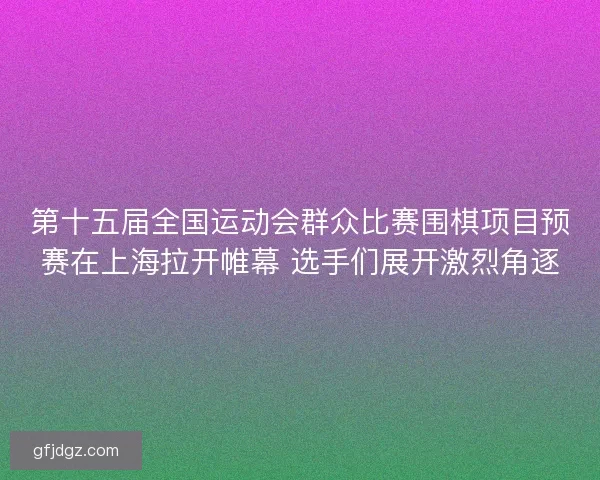 第十五届全国运动会群众比赛围棋项目预赛在上海拉开帷幕 选手们展开激烈角逐