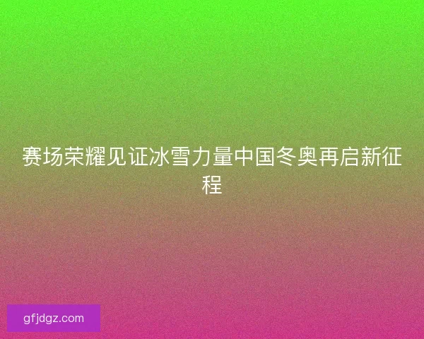 赛场荣耀见证冰雪力量中国冬奥再启新征程 赛场荣耀见证冰雪力量中国冬奥再启新征程