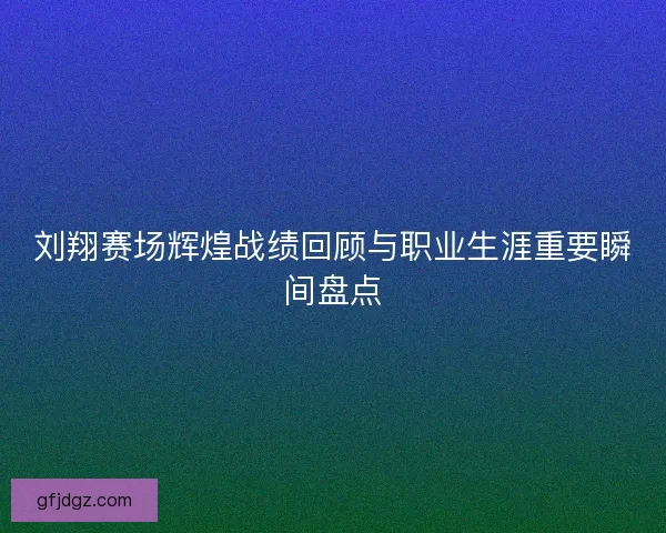 刘翔赛场辉煌战绩回顾与职业生涯重要瞬间盘点 刘翔赛场辉煌战绩回顾与职业生涯重要瞬间盘点