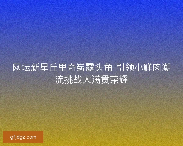 网坛新星丘里奇崭露头角 引领小鲜肉潮流挑战大满贯荣耀 网坛新星丘里奇崭露头角 引领小鲜肉潮流挑战大满贯荣耀