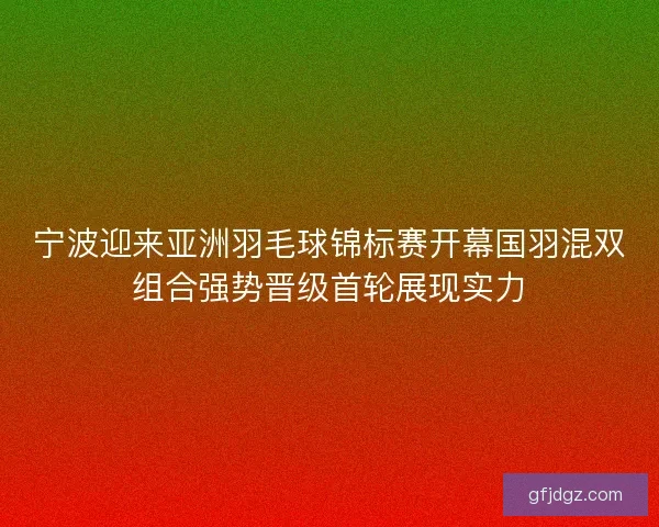 宁波迎来亚洲羽毛球锦标赛开幕国羽混双组合强势晋级首轮展现实力