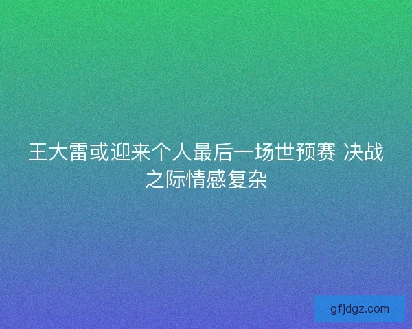 王大雷或迎来个人最后一场世预赛 决战之际情感复杂