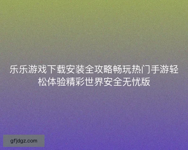 乐乐游戏下载安装全攻略畅玩热门手游轻松体验精彩世界安全无忧版 乐乐游戏下载安装全攻略畅玩热门手游轻松体验精彩世界安全无忧版